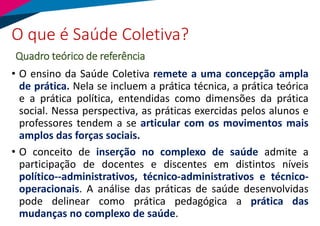 • O ensino da Saúde Coletiva remete a uma concepção ampla
de prática. Nela se incluem a prática técnica, a prática teórica
e a prática política, entendidas como dimensões da prática
social. Nessa perspectiva, as práticas exercidas pelos alunos e
professores tendem a se articular com os movimentos mais
amplos das forças sociais.
• O conceito de inserção no complexo de saúde admite a
participação de docentes e discentes em distintos níveis
político--administrativos, técnico-administrativos e técnico-
operacionais. A análise das práticas de saúde desenvolvidas
pode delinear como prática pedagógica a prática das
mudanças no complexo de saúde.
O que é Saúde Coletiva?
Quadro teórico de referência
 