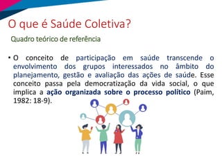 • O conceito de participação em saúde transcende o
envolvimento dos grupos interessados no âmbito do
planejamento, gestão e avaliação das ações de saúde. Esse
conceito passa pela democratização da vida social, o que
implica a ação organizada sobre o processo político (Paim,
1982: 18-9).
O que é Saúde Coletiva?
Quadro teórico de referência
 