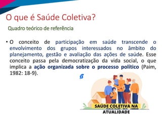 • O conceito de participação em saúde transcende o
envolvimento dos grupos interessados no âmbito do
planejamento, gestão e avaliação das ações de saúde. Esse
conceito passa pela democratização da vida social, o que
implica a ação organizada sobre o processo político (Paim,
1982: 18-9).
O que é Saúde Coletiva?
Quadro teórico de referência
 