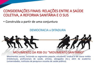 CONSIDERAÇÕES FINAIS: RELAÇÕES ENTRE A SAÚDE
COLETIVA, A REFORMA SANITÁRIA E O SUS
• Construída a partir de uma conjuntura
DEMOCRACIA x DITADURA
Movimentos sociais, incluindo os segmentos popular, estudantil, sindical e de classe média
(intelectuais, profissionais de saúde, artistas, advogados etc.), além da academia
(universidades, institutos de pesquisa e escolas de saúde pública).
MOVIMENTO DA RSB OU “MOVIMENTO SANITÁRIO”
 