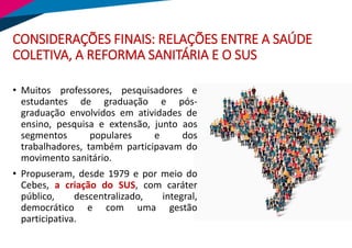 CONSIDERAÇÕES FINAIS: RELAÇÕES ENTRE A SAÚDE
COLETIVA, A REFORMA SANITÁRIA E O SUS
• Muitos professores, pesquisadores e
estudantes de graduação e pós-
graduação envolvidos em atividades de
ensino, pesquisa e extensão, junto aos
segmentos populares e dos
trabalhadores, também participavam do
movimento sanitário.
• Propuseram, desde 1979 e por meio do
Cebes, a criação do SUS, com caráter
público, descentralizado, integral,
democrático e com uma gestão
participativa.
 