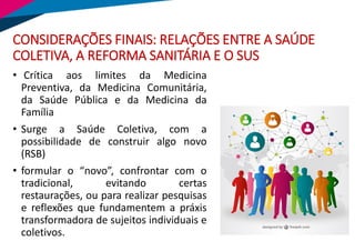 CONSIDERAÇÕES FINAIS: RELAÇÕES ENTRE A SAÚDE
COLETIVA, A REFORMA SANITÁRIA E O SUS
• Crítica aos limites da Medicina
Preventiva, da Medicina Comunitária,
da Saúde Pública e da Medicina da
Família
• Surge a Saúde Coletiva, com a
possibilidade de construir algo novo
(RSB)
• formular o “novo”, confrontar com o
tradicional, evitando certas
restaurações, ou para realizar pesquisas
e reflexões que fundamentem a práxis
transformadora de sujeitos individuais e
coletivos.
 