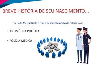 BREVE HISTÓRIA DE SEU NASCIMENTO...
• Período Mercantilista e com o desenvolvimento do Estado Novo
• ARTIMÉTICA POLÍTICA
• POLÍCIA MÉDICA
 