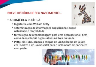 BREVE HISTÓRIA DE SEU NASCIMENTO...
• ARTIMÉTICA POLÍTICA
• Inglaterra, com William Petty
• sistematização de informações populacionais sobre
natalidade e mortalidade
• formulação de recomendações para uma ação nacional, bem
como de instâncias organizativas na área da saúde.
• Petty, em 1687, propôs a criação de um Conselho de Saúde
em Londres e de um hospital para o isolamento de pacientes
com peste
 