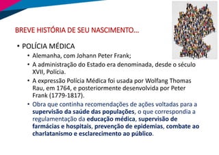 BREVE HISTÓRIA DE SEU NASCIMENTO...
• POLÍCIA MÉDICA
• Alemanha, com Johann Peter Frank;
• A administração do Estado era denominada, desde o século
XVII, Polícia.
• A expressão Polícia Médica foi usada por Wolfang Thomas
Rau, em 1764, e posteriormente desenvolvida por Peter
Frank (1779-1817).
• Obra que continha recomendações de ações voltadas para a
supervisão da saúde das populações, o que correspondia a
regulamentação da educação médica, supervisão de
farmácias e hospitais, prevenção de epidemias, combate ao
charlatanismo e esclarecimento ao público.
 