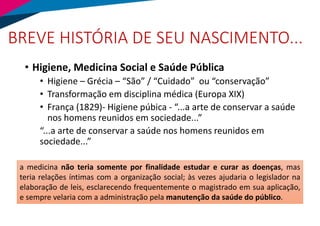 BREVE HISTÓRIA DE SEU NASCIMENTO...
• Higiene, Medicina Social e Saúde Pública
• Higiene – Grécia – “São” / “Cuidado” ou “conservação”
• Transformação em disciplina médica (Europa XIX)
• França (1829)- Higiene púbica - “...a arte de conservar a saúde
nos homens reunidos em sociedade...”
“...a arte de conservar a saúde nos homens reunidos em
sociedade...”
a medicina não teria somente por finalidade estudar e curar as doenças, mas
teria relações íntimas com a organização social; às vezes ajudaria o legislador na
elaboração de leis, esclarecendo frequentemente o magistrado em sua aplicação,
e sempre velaria com a administração pela manutenção da saúde do público.
 