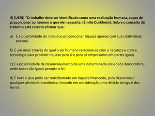 4) (UERJ) "O trabalho deve ser identificado como uma realização humana, capaz de
proporcionar ao homem o que ele necessita. (Émille Durkheim). Sobre o conceito de
trabalho está correto afirmar que:
a) É a possibilidade do indivíduo proporcionar riqueza apenas com sua criatividade
pessoal.
b) É um meio através do qual o ser humano relaciona-se com a natureza e com a
tecnologia para produzir riqueza para si e para os empresários em partes iguais.
c) É a possibilidade de desenvolvimento de uma determinada sociedade democrática,
onde todos são iguais perante a lei.
d) É tudo o que pode ser transformado em riqueza financeira, para desenvolver
qualquer atividade econômica, levando em consideração uma divisão desigual dos
lucros.
 