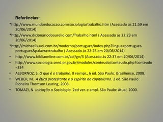 Referências:
*http://www.mundoeducacao.com/sociologia/trabalho.htm (Acessado ás 21:59 em
20/06/2014)
*http://www.dicionariodoaurelio.com/Trabalho.html ( Acessado ás 22:23 em
20/06/2014)
*http://michaelis.uol.com.br/moderno/portugues/index.php?lingua=portugues-
portugues&palavra=trabalho ( Acessado ás 22:25 em 20/06/2014)
• http://www.bibliaonline.com.br/acf/gn/3 (Acessado ás 22:37 em 20/06/2014)
• http://www.sociologia.seed.pr.gov.br/modules/conteudo/conteudo.php?conteudo
=334
• ALBORNOZ, S. O que é o trabalho. 8 reimpr., 6 ed. São Paulo: Brasiliense, 2008.
• WEBER, M. A ética protestante e o espírito do capitalismo. 2 ed. São Paulo:
Pioneira Thomson Learing, 2003.
• TOMAZI, N. Iniciação a Sociologia. 2ed ver. e ampl. São Paulo: Atual, 2000.
 