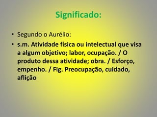 Significado:
• Segundo o Aurélio:
• s.m. Atividade física ou intelectual que visa
a algum objetivo; labor, ocupação. / O
produto dessa atividade; obra. / Esforço,
empenho. / Fig. Preocupação, cuidado,
aflição
 