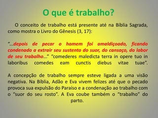 O que é trabalho?
O conceito de trabalho está presente até na Bíblia Sagrada,
como mostra o Livro do Gênesis (3, 17):
“...depois de pecar o homem foi amaldiçoado, ficando
condenado a extrair seu sustento do suor, do cansaço, do labor
de seu trabalho...” “comederes maledicta terra in opere tuo in
laboribus comedes eam cunctis diebus vitae tuae”.
A concepção de trabalho sempre esteve ligada a uma visão
negativa. Na Bíblia, Adão e Eva vivem felizes até que o pecado
provoca sua expulsão do Paraíso e a condenação ao trabalho com
o “suor do seu rosto”. A Eva coube também o “trabalho” do
parto.
 