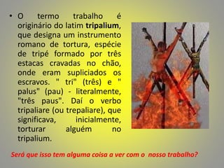 • O termo trabalho é
originário do latim tripalium,
que designa um instrumento
romano de tortura, espécie
de tripé formado por três
estacas cravadas no chão,
onde eram supliciados os
escravos. " tri" (três) e "
palus" (pau) - literalmente,
"três paus". Daí o verbo
tripaliare (ou trepaliare), que
significava, inicialmente,
torturar alguém no
tripalium.
Será que isso tem alguma coisa a ver com o nosso trabalho?
 