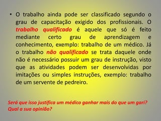 • O trabalho ainda pode ser classificado segundo o
grau de capacitação exigido dos profissionais. O
trabalho qualificado é aquele que só é feito
mediante certo grau de aprendizagem e
conhecimento, exemplo: trabalho de um médico. Já
o trabalho não qualificado se trata daquele onde
não é necessário possuir um grau de instrução, visto
que as atividades podem ser desenvolvidas por
imitações ou simples instruções, exemplo: trabalho
de um servente de pedreiro.
Será que isso justifica um médico ganhar mais do que um gari?
Qual a sua opinião?
 