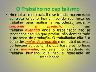 O Trabalho no capitalismo
• No capitalismo o trabalho se transforma em valor
de troca onde o homem vende sua força de
trabalho para realizar a reprodução social –
consumir e produzir. É um
trabalho alienado onde o trabalhador não se
reconhece naquilo que produz, não domina todo
o processo de produção. O trabalhador não é o
dono dos meios de produção e de trabalho, estes
pertencem ao capitalista, que baseia-se no lucro
e na mais-valia, ou seja, no excedente do
trabalho humano, que não é repassado ao
trabalhador.
 