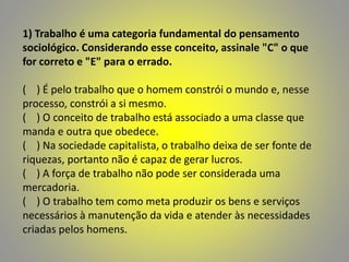 1) Trabalho é uma categoria fundamental do pensamento
sociológico. Considerando esse conceito, assinale "C" o que
for correto e "E" para o errado.
( ) É pelo trabalho que o homem constrói o mundo e, nesse
processo, constrói a si mesmo.
( ) O conceito de trabalho está associado a uma classe que
manda e outra que obedece.
( ) Na sociedade capitalista, o trabalho deixa de ser fonte de
riquezas, portanto não é capaz de gerar lucros.
( ) A força de trabalho não pode ser considerada uma
mercadoria.
( ) O trabalho tem como meta produzir os bens e serviços
necessários à manutenção da vida e atender às necessidades
criadas pelos homens.
 