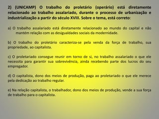 2) (UNICAMP) O trabalho do proletário (operário) está diretamente
relacionado ao trabalho assalariado, durante o processo de urbanização e
industrialização a partir do século XVIII. Sobre o tema, está correto:
a) O trabalho assalariado está diretamente relacionado ao mundo do capital e não
mantém relação com as desigualdades sociais da modernidade.
b) O trabalho do proletário caracteriza-se pela venda da força de trabalho, sua
propriedade, ao capitalista.
c) O proletariado consegue reunir em torno de si, no trabalho assalariado o que ele
necessita para garantir sua sobrevivência, ainda recebendo parte dos lucros do seu
empregador.
d) O capitalista, dono dos meios de produção, paga ao proletariado o que ele merece
pela dedicação ao trabalho regular.
e) Na relação capitalista, o trabalhador, dono dos meios de produção, vende a sua força
de trabalho para o capitalista.
 