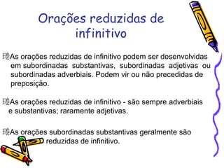 Orações reduzidas de
infinitivo
As orações reduzidas de infinitivo podem ser desenvolvidas
em subordinadas substantivas, subordinadas adjetivas ou
subordinadas adverbiais. Podem vir ou não precedidas de
preposição.
As orações reduzidas de infinitivo - são sempre adverbiais
e substantivas; raramente adjetivas.
As orações subordinadas substantivas geralmente são
reduzidas de infinitivo.
 
