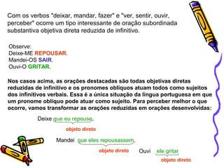 Com os verbos "deixar, mandar, fazer" e "ver, sentir, ouvir,
perceber" ocorre um tipo interessante de oração subordinada
substantiva objetiva direta reduzida de infinitivo.
Observe:
Deixe-ME REPOUSAR.
Mandei-OS SAIR.
Ouvi-O GRITAR.
Nos casos acima, as orações destacadas são todas objetivas diretas
reduzidas de infinitivo e os pronomes oblíquos atuam todos como sujeitos
dos infinitivos verbais. Essa é a única situação da língua portuguesa em que
um pronome oblíquo pode atuar como sujeito. Para perceber melhor o que
ocorre, vamos transformar as orações reduzidas em orações desenvolvidas:
Deixe que eu repouse.
objeto direto
Mandei que eles repousassem.
objeto direto Ouvi ele gritar
objeto direto
 