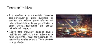 Terra primitiva
• A atmosfera e a superfície terrestre
caracterizavam-se pela ausência da
camada de ozônio, pelos efeitos dos
raios ultravioleta e descargas elétricas e
pelo bombardeamento de corpos
oriundos do espaço.
• Sobre isso, inclusive, sabe-se que a
maioria do carbono e das moléculas de
água existentes hoje foi originada dos
asteroides caídos sobre a Terra durante
esse período.
 