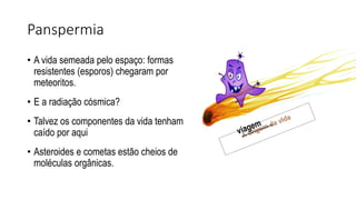 Panspermia
• A vida semeada pelo espaço: formas
resistentes (esporos) chegaram por
meteoritos.
• E a radiação cósmica?
• Talvez os componentes da vida tenham
caído por aqui
• Asteroides e cometas estão cheios de
moléculas orgânicas.
 