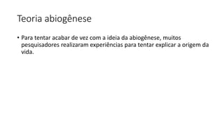 Teoria abiogênese
• Para tentar acabar de vez com a ideia da abiogênese, muitos
pesquisadores realizaram experiências para tentar explicar a origem da
vida.
 