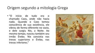 Origem segundo a mitologia Grega
• “O início de tudo era o
chamado Caos, onde não havia
nada. Quando o Caos tomou
consciência de sua existência, ele
vibrou de forma diferente no vazio,
e dele surgiu Nix, a Noite. Ao
mesmo tempo, nasceu também seu
irmão Érebo. Nix consistia nas
trevas superiores e Érebo, nas
trevas inferiores.”
 