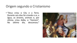 Origem segundo o Cristianismo
• “Deus criou o Céu e a Terra.
Durante seis dias foi criando o ar, a
água, as árvores, animais e, por
último, criou Adão, o “Homem”.
No sétimo dia, descansou.”
 