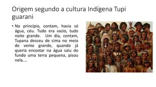 Origem segundo a cultura Indígena Tupi
guarani
• No princípio, contam, havia só
água, céu. Tudo era vazio, tudo
noite grande. Um dia, contam,
Tupana desceu de cima no meio
de vento grande, quando já
queria encostar na água saiu do
fundo uma terra pequena, pisou
nela....
 