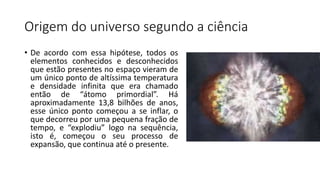 Origem do universo segundo a ciência
• De acordo com essa hipótese, todos os
elementos conhecidos e desconhecidos
que estão presentes no espaço vieram de
um único ponto de altíssima temperatura
e densidade infinita que era chamado
então de “átomo primordial”. Há
aproximadamente 13,8 bilhões de anos,
esse único ponto começou a se inflar, o
que decorreu por uma pequena fração de
tempo, e “explodiu” logo na sequência,
isto é, começou o seu processo de
expansão, que continua até o presente.
 