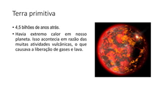 Terra primitiva
• 4,5 bilhões de anos atrás.
• Havia extremo calor em nosso
planeta. Isso acontecia em razão das
muitas atividades vulcânicas, o que
causava a liberação de gases e lava.
 