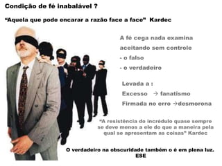 A fé cega nada examina
aceitando sem controle
- o falso
- o verdadeiro
Levada a :
Excesso  fanatismo
Firmada no erro desmorona
O verdadeiro na obscuridade também o é em plena luz.
ESE
Condição de fé inabalável ?
“Aquela que pode encarar a razão face a face” Kardec
“A resistência do incrédulo quase sempre
se deve menos a ele do que a maneira pela
qual se apresentam as coisas” Kardec
 