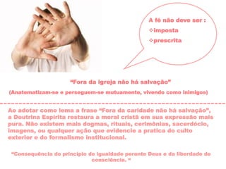 A fé não deve ser :
imposta
prescrita
“Fora da igreja não há salvação”
(Anatematizam-se e perseguem-se mutuamente, vivendo como inimigos)
Ao adotar como lema a frase “Fora da caridade não há salvação”,
a Doutrina Espírita restaura a moral cristã em sua expressão mais
pura. Não existem mais dogmas, rituais, cerimônias, sacerdócio,
imagens, ou qualquer ação que evidencie a pratica do culto
exterior e do formalismo institucional.
“Consequência do princípio de igualdade perante Deus e da liberdade de
consciência. “
 
