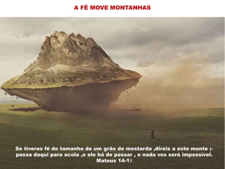 Se tiveres fé do tamanho de um grão de mostarda ,direis a este
monte ;- passa daqui para acola ,e ele há de passar , e nada vos
será impossivel Mateus 14-19
Se tiveres fé do tamanho de um grão de mostarda ,direis a este
monte ;- passa daqui para acola ,e ele há de passar , e nada vos
será impossivel Mateus 14-19
Se tiveres fé do tamanho de um
grão de mostarda ,direis a este
monte ;- passa daqui para acola ,e
ele há de passar , e nada vos será
impossivel Mateus 14-19Se tiveres fé do tamanho de um grão de mostarda ,direis a este monte ;-
passa daqui para acola ,e ele há de passar , e nada vos será impossível.
Mateus 14-19
A FÉ MOVE MONTANHAS
 
