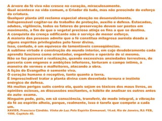 A árvore da fé viva não cresce no coração, miraculosamente.
Qual acontece na vida comum, o Criador dá tudo, mas não prescinde do esforço
da criatura.
Qualquer planta útil reclama especial atenção no desenvolvimento.
Indispensável cogitar-se do trabalho de proteção, auxílio e defesa. Estacadas,
adubos, vigilância, todos os fatores de preservação devem ser postos em
movimento, a fim de que o vegetal precioso atinja os fins a que se destina.
A conquista da crença edificante não é serviço de menor esforço.
A maioria das pessoas admite que a fé constitua milagrosa auréola doada a
alguns espíritos privilegiados pelo favor divino.
Isso, contudo, é um equívoco de lamentáveis conseqüências.
A sublime virtude é construção do mundo interior, em cujo desdobramento cada
aprendiz funciona como orientador, engenheiro e operário de si mesmo.
Não se faz possível a realização, quando excessivas ansiedades terrestres, de
parceria com enganos e ambições inferiores, torturam o campo íntimo, à
maneira de vermes e malfeitores, atacando a obra.
A lição do Evangelho é semente viva.
O coração humano é receptivo, tanto quanto a terra.
É imprescindível tratar a planta divina com desvelada ternura e instinto
enérgico de defesa.
Há muitos perigos sutis contra ela, quais sejam os tóxicos dos maus livros, as
opiniões ociosas, as discussões excitantes, o hábito de analisar os outros antes
do auto- exame.
Ninguém pode, pois, em sã consciência, transferir, de modo integral, a vibração
da fé ao espírito alheio, porque, realmente, isso é tarefa que compete a cada
um.
XAVIER, Francisco Cândido. Vinha de Luz. Pelo Espírito Emmanuel. 14.ed. Rio de Janeiro, RJ: FEB,
1996. Capítulo 40.
 