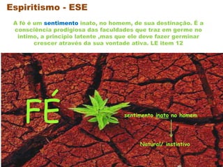 FÉ sentimento inato no homem
A fé é um sentimento inato, no homem, de sua destinação. É a
consciência prodigiosa das faculdades que traz em germe no
intimo, a principio latente ,mas que ele deve fazer germinar
crescer através da sua vontade ativa. LE item 12
Espiritismo - ESE
Natural/ instintivo
 