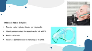 Máscara facial simples
 Permite maior inalação de gás na inspiração.
 Libera concentrações de oxigênio entre 40 a 60%.
 Fluxo: 5 a 8L/min.
 Riscos e contraindicações: reinalação de CO2.
 