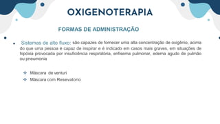 OXIGENOTERAPIA
FORMAS DE ADMINISTRAÇÃO
• Sistemas de alto fluxo: são capazes de fornecer uma alta concentração de oxigênio, acima
do que uma pessoa é capaz de inspirar e é indicado em casos mais graves, em situações de
hipóxia provocada por insuficiência respiratória, enfisema pulmonar, edema agudo de pulmão
ou pneumonia
 Máscara de venturi
 Máscara com Resevatorio
 