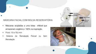 MÁSCARA FACIAL COM BOLSA RESERVATÓRIA
 Máscaras acopladas a uma bolsa inflável que
armazenam oxigênio a 100% na inspiração.
 Fluxo 10 a 15L/min
 Sistema de Reinalação Parcial ou Sem
Reinalação
 