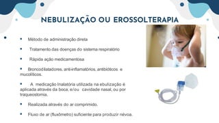  Método de administração direta
 Tratamento das doenças do sistema respiratório
 Rápida ação medicamentosa
 Broncodilatadores, anti-inflamatórios, antibióticos e
mucolíticos.
 A medicação Inalatória utilizada na ebulização é
aplicada através da boca, e/ou cavidade nasal, ou por
traqueostomia.
 Realizada através do ar comprimido.
 Fluxo de ar (fluxômetro) suficiente para produzir névoa.
NEBULIZAÇÃO OU EROSSOLTERAPIA
 