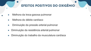 EFEITOS POSITIVOS DO OXIGÊNIO
● Melhora da troca gasosa pulmonar
● Melhora do débito cardíaco
● Diminuição da pressão arterial pulmonar
● Diminuição da resistência arterial pulmonar
● Diminuição do trabalho da musculatura cardíaca
 