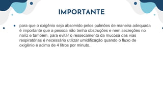 IMPORTANTE
● para que o oxigênio seja absorvido pelos pulmões de maneira adequada
é importante que a pessoa não tenha obstruções e nem secreções no
nariz e também, para evitar o ressecamento da mucosa das vias
respiratórias é necessário utilizar umidificação quando o fluxo de
oxigênio é acima de 4 litros por minuto.
 