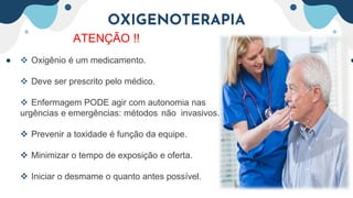 OXIGENOTERAPIA
ATENÇÃO !!
 Oxigênio é um medicamento.
 Deve ser prescrito pelo médico.
 Enfermagem PODE agir com autonomia nas
urgências e emergências: métodos não invasivos.
 Prevenir a toxidade é função da equipe.
 Minimizar o tempo de exposição e oferta.
 Iniciar o desmame o quanto antes possível.
 
