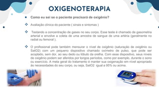 OXIGENOTERAPIA
● Como eu sei se o paciente precisará de oxigênio?
 Avaliação clínica do paciente ( sinais e sintomas )
 Testando a concentração de gases no seu corpo. Esse teste é chamado de gasometria
arterial e envolve a coleta de uma amostra de sangue de uma artéria (geralmente no
radial ou femoral ).
 O profissional pode também mensurar o nível de oxigênio (saturação de oxigênio ou
SatO2) com um pequeno dispositivo chamado oxímetro de pulso, que pode ser
acoplado, sem dor, ao seu dedo ou lóbulo da orelha. Com esse dispositivo, seus níveis
de oxigênio podem ser aferidos por longos períodos, como por exemplo, durante o sono
ou exercício. A meta geral do tratamento é manter sua oxigenação em nível apropriado
às necessidades do seu corpo, ou seja, SatO2 igual a 95% ou acima.
 
