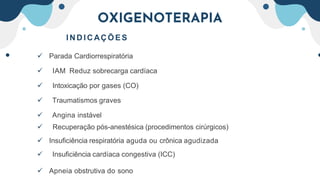 OXIGENOTERAPIA
I NDI CAÇÕ E S
 Parada Cardiorrespiratória
 IAM Reduz sobrecarga cardíaca
 Intoxicação por gases (CO)
 Traumatismos graves
 Angina instável
 Recuperação pós-anestésica (procedimentos cirúrgicos)
 Insuficiência respiratória aguda ou crônica agudizada
 Insuficiência cardíaca congestiva (ICC)
 Apneia obstrutiva do sono
 