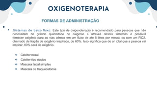 OXIGENOTERAPIA
FORMAS DE ADMINISTRAÇÃO
• Sistemas de baixo fluxo: Este tipo de oxigenoterapia é recomendado para pessoas que não
necessitam de grande quantidade de oxigênio e através destes sistemas é possível
fornecer oxigênio para as vias aéreas em um fluxo de até 8 litros por minuto ou com um FiO2,
chamado de fração de oxigênio inspirado, de 60%. Isso significa que do ar total que a pessoa vai
inspirar, 60% será de oxigênio.
 Catéter nasal
 Catéter tipo óculos
 Máscara facial simples
 Máscara de traqueostomia
 
