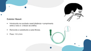 Cateter Nasal:
 Introduzido na cavidade nasal (distância = comprimento
entre o nariz e o lóbulo da orelha)
 Removido e substituído a cada 8horas.
 Fluxo: 1-5 L/min
 