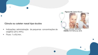 Cânula ou cateter nasal tipo óculos
 Indicações: administração de pequenas concentrações de
oxigênio (24 a 44%).
 Fluxo: 1 a 6L/min.
 