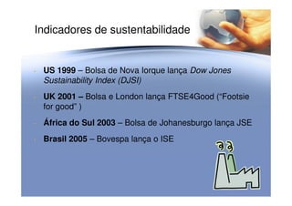 Indicadores de sustentabilidade
• US 1999 – Bolsa de Nova Iorque lança Dow Jones
Sustainability Index (DJSI)
• UK 2001 – Bolsa e London lança FTSE4Good (“Footsie
for good” )for good” )
• África do Sul 2003 – Bolsa de Johanesburgo lança JSE
• Brasil 2005 – Bovespa lança o ISE
 