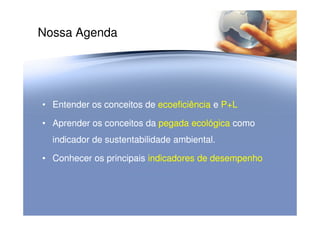 Nossa Agenda
•• Entender os conceitosEntender os conceitos dede ecoeficiênciaecoeficiência ee P+LP+L
•• AprenderAprender os conceitos daos conceitos da pegada ecológicapegada ecológica comocomo
indicador de sustentabilidade ambiental.indicador de sustentabilidade ambiental.
•• ConhecerConhecer os principaisos principais indicadores deindicadores de desempenhodesempenho
 