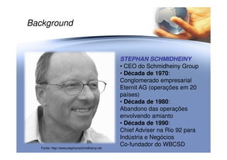Background
STEPHAN SCHMIDHEINYSTEPHAN SCHMIDHEINY
• CEO do Schmidheiny Group
• Década de 1970:
Conglomerado empresarialConglomerado empresarial
Eternit AG (operações em 20
países)
• Década de 1980:
Abandono das operações
envolvendo amianto
• Década de 1990:
Chief Adviser na Rio 92 para
Indústria e Negócios
Co-fundador do WBCSD
Fonte: http://www.stephanschmidheiny.net
 