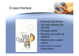 O caso Interface
• Demanda dos clientes
• Uso mais eficiente dos
recursosrecursos
• Produção cíclica
• Mudança no modelo de
negócios
• Restaurando o capital
natural
• Com lucro no curto e
longo prazos
 